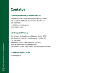 Curso
Censo
Escolar
da
Educação
Básica
30
Contatos
:: Endereço do Formação pela Escola (FPE)
Fundo Nacional de Desenvolvimento da Educação (FNDE)
SBS - Quadra 2 – Edifício II - Elcy Meireles - Brasília - DF
CEP: 70070-120
E-mail: informar@fnde.gov.br
Tel.: (61) 2022-5450
:: Endereço do MEC/Inep
Coordenação-Geral do Censo da Educação Básica – DEED
SIG - Quadra 04 - lote 327 - Zona Industrial – Brasília - DF
CEP: 70610-908
Telefones: (61) 2022-3183/3186/3192/3157/3187
Portal do Inep: <http://portal.inep.gov.br>
Site do Censo Escolar: <http://portal.inep.gov.br/censo-escolar>
:: Fala Brasil: 0800- 616161
sac@fnde.gov.br
 