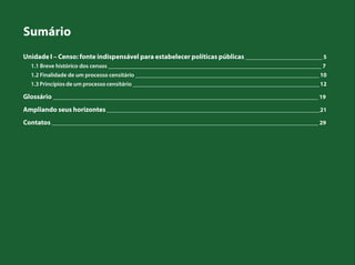 Sumário
Unidade I – Censo: fonte indispensável para estabelecer políticas públicas __________________________ 5
1.1 Breve histórico dos censos ________________________________________________________________________ 7
1.2 Finalidade de um processo censitário ______________________________________________________________ 10
1.3 Princípios de um processo censitário _______________________________________________________________ 12
Glossário _________________________________________________________________________________________ 19
Ampliando seus horizontes ________________________________________________________________________21
Contatos __________________________________________________________________________________________ 29
 