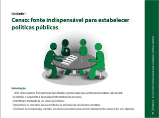 Unidade
I
–
Censo:
fonte
indispensável
para
estabelecer
políticas
públicas
5
Unidade I
Censo: fonte indispensável para estabelecer
políticas públicas
Introdução
Bem-vindo ao curso! Antes de iniciar seus estudos é preciso saber que, ao final desta unidade, você deverá:
:: Conhecer o surgimento e desenvolvimento histórico de um censo.
:: Identificar a finalidade de um processo censitário.
:: Reconhecer os conceitos, as características e os princípios de um processo censitário.
:: Conhecer os princípios que orientam um processo censitário para um bom planejamento e alcance dos seus objetivos.
Inep
Censo:Fonte
indispensável
paraestabelecer
políticaspúblicas
 