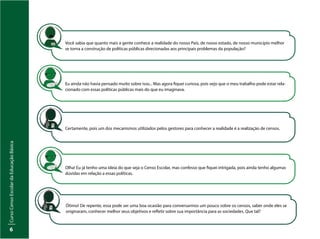 Curso
Censo
Escolar
da
Educação
Básica
6
Você sabia que quanto mais a gente conhece a realidade do nosso País, de nosso estado, de nosso município melhor
se torna a construção de políticas públicas direcionadas aos principais problemas da população?
Eu ainda não havia pensado muito sobre isso... Mas agora fiquei curiosa, pois vejo que o meu trabalho pode estar rela-
cionado com essas políticas públicas mais do que eu imaginava.
Certamente, pois um dos mecanismos utilizados pelos gestores para conhecer a realidade é a realização de censos.
Olha! Eu já tenho uma ideia do que seja o Censo Escolar, mas confesso que fiquei intrigada, pois ainda tenho algumas
dúvidas em relação a essas políticas.
Ótimo! De repente, essa pode ser uma boa ocasião para conversarmos um pouco sobre os censos, saber onde eles se
originaram, conhecer melhor seus objetivos e refletir sobre sua importância para as sociedades. Que tal?
 