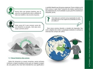 Unidade
I
–
Censo:
fonte
indispensável
para
estabelecer
políticas
públicas
7
Humm! Acho que gostaria bastante, pois às
vezes fico me perguntando sobre a utilidade de
todo esse trabalho e não encontro respostas.
Então, vamos lá? E, para começar, vamos dar
uma olhadinha no passado... Você sabe como
surgiu o primeiro censo?
1.1 Breve histórico dos censos
Antes de iniciarmos as nossas conversas, vamos primeiro
conhecer a origem da palavra censo, pois ao resgatar a origem
de uma palavra, fica mais fácil entendermos seu significado e
o sentido daquilo que ela possa expressar. Censo origina-se do
latim census, e quer dizer “conjunto dos dados característicos
dos habitantes de uma localidade ou país, para fins estatísticos”.
(HOUAISS, 2014).
Você sabia que o primeiro censo organizado em nível
nacional de que se tem registro foi conduzido na China,
em 2238 a.C.?
?
Esse censo ocorreu durante o reinado do imperador Yao,
com o objetivo de contar a população existente e conhecer a
extensão dos campos de cultivo.
 