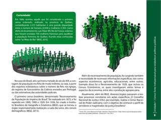 Unidade
I
–
Censo:
fonte
indispensável
para
estabelecer
políticas
públicas
9
Curiosidade!
Em 1666, ocorreu aquele que foi considerado o primeiro
censo ordenado, realizado na província de Québec,
contabilizando 3.215 habitantes e uma grande disparidade
entre o número de homens (2.034) e mulheres (1.181). Como
efeito do levantamento, Luís Filipe XIV, Rei da França, ordenou
que fossem enviadas 700 mulheres francesas para equilibrar
a população feminina de Québec, ficando estas conhecidas
como “as filhas do Rei” (IBGE, 2013).
No caso do Brasil, até a primeira metade do século XIX, a con-
tagem da população era feita de modo indireto, ou seja, a partir
dos registros eclesiásticos sobre o número de fiéis nas igrejas,
do registro de funcionários da Colônia enviados por Portugal,
ou das estimativas das autoridades policiais.
O primeiro censo brasileiro, denominado “Recenseamento
da População do Império do Brasil”, foi realizado em 1872, e foi
repetido em 1890, 1900 e 1920. Em 1936, foi criado o Institu-
to Brasileiro de Geografia e Estatística (IBGE), que se tornou o
órgão responsável pela realização, a cada dez anos, dos censos
demográficos (IBGE, 2013).
Além do recenseamento da população, foi surgindo também
a necessidade de recensear informações específicas, tais como:
aspectos econômicos, agrícolas, educacionais, entre outros.
Exemplo disso foi o Recenseamento de 1920, que incluiu os
Censos Econômicos, os quais investigaram vários temas e
aspectos da economia, entre eles a produção agropecuária.
Atualmente, além do IBGE, diversos órgãos passaram a rea-
lizar processos censitários em ações específicas. O Conselho
Nacional de Justiça (CNJ), por exemplo, realiza o Censo Nacio-
nal do Poder Judiciário, com o objetivo de conhecer o perfil de
servidores e magistrados da justiça brasileira3.
3
Fonte: CNJ. Censo Nacional do Poder Judiciário. Disponível em: <http://www.cnj.jus.br/pesquisas-judici-
arias/censo-do-poder-judiciario> Acesso em: 7 nov. 2013.
 