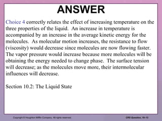 ANSWER Choice 4  correctly relates the effect of increasing temperature on the three properties of the liquid.  An increase in temperature is accompanied by an increase in the average kinetic energy for the molecules.  As molecular motion increases, the resistance to flow (viscosity) would decrease since molecules are now flowing faster.  The vapor pressure would increase because more molecules will be obtaining the energy needed to change phase.  The surface tension will decrease; as the molecules move more, their intermolecular influences will decrease. Section 10.2: The Liquid State 