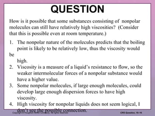 QUESTION How is it possible that some substances consisting of  nonpolar molecules can still have relatively high viscosities?  (Consider that this is possible even at room temperature.) 1. The nonpolar nature of the molecules predicts that the boiling point is likely to be relatively low, thus the viscosity would be high. 2. Viscosity is a measure of a liquid’s resistance to flow, so the weaker intermolecular forces of a nonpolar substance would have a higher value. 3. Some nonpolar molecules, if large enough molecules, could develop large enough dispersion forces to have high viscosity.  4. High viscosity for nonpolar liquids does not seem logical, I don’t see the possible connection. 