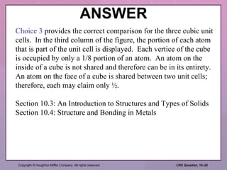 ANSWER Choice 3  provides the correct comparison for the three cubic unit cells.  In the third column of the figure, the portion of each atom that is part of the unit cell is displayed.  Each vertice of the cube is occupied by only a 1/8 portion of an atom.  An atom on the inside of a cube is not shared and therefore can be in its entirety.  An atom on the face of a cube is shared between two unit cells; therefore, each may claim only ½. Section 10.3: An Introduction to Structures and Types of Solids Section 10.4: Structure and Bonding in Metals 