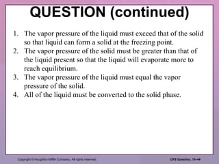 QUESTION (continued) 1. The vapor pressure of the liquid must exceed that of the solid so that liquid can form a solid at the freezing point. 2. The vapor pressure of the solid must be greater than that of the liquid present so that the liquid will evaporate more to reach equilibrium. 3. The vapor pressure of the liquid must equal the vapor pressure of the solid. 4. All of the liquid must be converted to the solid phase. 