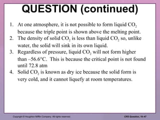 QUESTION (continued) 1. At one atmosphere, it is not possible to form liquid CO 2  because the triple point is shown above the melting point. 2. The density of solid CO 2  is less than liquid CO 2  so, unlike water, the solid will sink in its own liquid. 3. Regardless of pressure, liquid CO 2  will not form higher than –56.6°C.  This is because the critical point is not found until 72.8 atm 4. Solid CO 2  is known as dry ice because the solid form is very cold, and it cannot liquefy at room temperatures. 