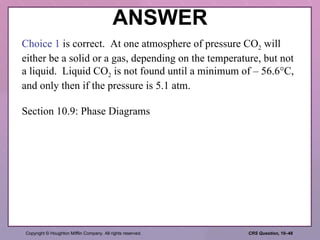 ANSWER Choice 1  is correct.  At one atmosphere of pressure CO 2  will either be a solid or a gas, depending on the temperature, but not a liquid.  Liquid CO 2  is not found until a minimum of – 56.6°C, and only then if the pressure is 5.1 atm. Section 10.9: Phase Diagrams 