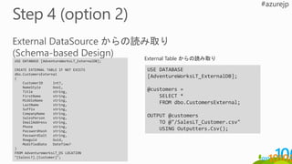 USE DATABASE [AdventureWorksLT_ExternalDB];
CREATE EXTERNAL TABLE IF NOT EXISTS
dbo.CustomersExternal
(
CustomerID int?,
NameStyle bool,
Title string,
FirstName string,
MiddleName string,
LastName string,
Suffix string,
CompanyName string,
SalesPerson string,
EmailAddress string,
Phone string,
PasswordHash string,
PasswordSalt string,
Rowguid Guid,
ModifiedDate DateTime?
)
FROM AdventureWorksLT_DS LOCATION
"[SalesLT].[Customer]";
USE DATABASE
[AdventureWorksLT_ExternalDB];
@customers =
SELECT *
FROM dbo.CustomersExternal;
OUTPUT @customers
TO @"/SalesLT_Customer.csv"
USING Outputters.Csv();
External Table からの読み取り
 
