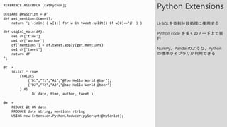 REFERENCE ASSEMBLY [ExtPython];
DECLARE @myScript = @"
def get_mentions(tweet):
return ';'.join( ( w[1:] for w in tweet.split() if w[0]=='@' ) )
def usqlml_main(df):
del df['time']
del df['author']
df['mentions'] = df.tweet.apply(get_mentions)
del df['tweet']
return df
";
@t =
SELECT * FROM
(VALUES
("D1","T1","A1","@foo Hello World @bar"),
("D2","T2","A2","@baz Hello World @beer")
) AS
D( date, time, author, tweet );
@m =
REDUCE @t ON date
PRODUCE date string, mentions string
USING new Extension.Python.Reducer(pyScript:@myScript);
Python Extensions
U-SQLを並列分散処理に使用する
Python code を多くのノード上で実
行
NumPy、Pandasのような、Python
の標準ライブラリが利用できる
 