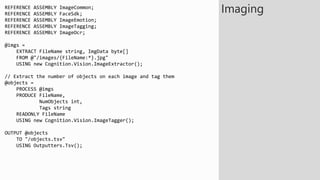 REFERENCE ASSEMBLY ImageCommon;
REFERENCE ASSEMBLY FaceSdk;
REFERENCE ASSEMBLY ImageEmotion;
REFERENCE ASSEMBLY ImageTagging;
REFERENCE ASSEMBLY ImageOcr;
@imgs =
EXTRACT FileName string, ImgData byte[]
FROM @"/images/{FileName:*}.jpg"
USING new Cognition.Vision.ImageExtractor();
// Extract the number of objects on each image and tag them
@objects =
PROCESS @imgs
PRODUCE FileName,
NumObjects int,
Tags string
READONLY FileName
USING new Cognition.Vision.ImageTagger();
OUTPUT @objects
TO "/objects.tsv"
USING Outputters.Tsv();
Imaging
 