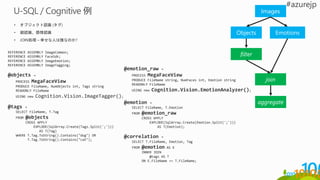• オブジェクト認識 (タグ)
• 顔認識、感情認識
• JOIN処理 – 幸せな人は誰なのか?
REFERENCE ASSEMBLY ImageCommon;
REFERENCE ASSEMBLY FaceSdk;
REFERENCE ASSEMBLY ImageEmotion;
REFERENCE ASSEMBLY ImageTagging;
@objects =
PROCESS MegaFaceView
PRODUCE FileName, NumObjects int, Tags string
READONLY FileName
USING new Cognition.Vision.ImageTagger();
@tags =
SELECT FileName, T.Tag
FROM @objects
CROSS APPLY
EXPLODE(SqlArray.Create(Tags.Split(';')))
AS T(Tag)
WHERE T.Tag.ToString().Contains("dog") OR
T.Tag.ToString().Contains("cat");
@emotion_raw =
PROCESS MegaFaceView
PRODUCE FileName string, NumFaces int, Emotion string
READONLY FileName
USING new Cognition.Vision.EmotionAnalyzer();
@emotion =
SELECT FileName, T.Emotion
FROM @emotion_raw
CROSS APPLY
EXPLODE(SqlArray.Create(Emotion.Split(';')))
AS T(Emotion);
@correlation =
SELECT T.FileName, Emotion, Tag
FROM @emotion AS E
INNER JOIN
@tags AS T
ON E.FileName == T.FileName;
Images
Objects Emotions
filter
join
aggregate
 