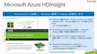 Hortonworks と協業し、Windows 環境で Hadoop を提供します
 元々 Java で書かれたオープンソースプロジェクトである
Hadoop ですが、 Windows 環境でスムーズに動かすため
には
いくつか工夫が必要でした
 Microsoft は Hortonworks 社と協業し、 Hadoop の
Windows 環境への移植と最適化を行っています
 Hortonworks は Yahoo! で Apache Hadoop の
開発に携わっていたチームが独立して設立された企業で
す
 “Hortonworks Data Platform” (HDP) という
Hadoop ディストリビューションを開発しており、
これが HDInsight のコア部分です
http://jp.hortonworks.com/hdp/
 