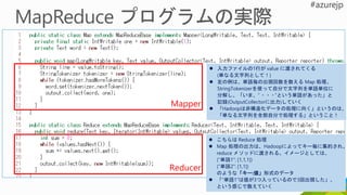 Mapper
Reducer
 入力ファイルの1行が value に渡されてくる
(単なる文字列として！)
 左の例は、単語毎の出現回数を数える Map 処理。
StringTokenizerを使って自分で文字列を単語単位に
分解し、「いま、”・・・”という単語があった」と
記録(OutputCollectorに出力)していく
 「Hadoopは非構造化データの処理に向く」というのは、
「単なる文字列を全部自分で処理する」ということ！
 こちらは Reduce 処理
 Map 処理の出力は、Hadoopによってキー毎に集約され、
reduce メソッドに渡される。イメージとしては、
(“単語1”: [1,1,1])
(“単語2”: [1,1])
のような「キー:値」形式のデータ
 「“単語1”は値が3つ入っているので3回出現した」、
という感じで数えていく
 