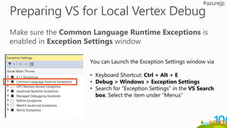 You can Launch the Exception Settings window via
• Keyboard Shortcut: Ctrl + Alt + E
• Debug > Windows > Exception Settings
• Search for “Exception Settings” in the VS Search
box. Select the item under “Menus”
 