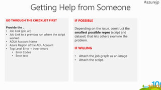 GO THROUGH THE CHECKLIST FIRST
Provide the ..
• Job Link (job url)
• Job Link to a previous run where the script
worked
• ADLA Account Name
• Azure Region of the ADL Account
• Top Level Error + inner errors
• Error Codes
• Error text
IF POSSIBLE
Depending on the issue, construct the
smallest possible repro (script and
dataset) that lets others examine the
problem.
IF WILLING
• Attach the job graph as an image
• Attach the script.
 