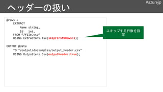 #azurejp
@rows =
EXTRACT
Name string,
Id int,
FROM “/file.tsv”
USING Extractors.Tsv(skipFirstNRows:1);
OUTPUT @data
TO "/output/docsamples/output_header.csv"
USING Outputters.Csv(outputHeader:true);
スキップする行数を指
定
 