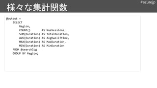 #azurejp
@output =
SELECT
Region,
COUNT() AS NumSessions,
SUM(Duration) AS TotalDuration,
AVG(Duration) AS AvgDwellTtime,
MAX(Duration) AS MaxDuration,
MIN(Duration) AS MinDuration
FROM @searchlog
GROUP BY Region;
 