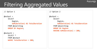 #azurejp
// Option 1
@output =
SELECT
Region,
SUM(Duration) AS TotalDuration
FROM @searchlog
GROUP BY Region;
@output2 =
SELECT *
FROM @output
WHERE TotalDuration > 200;
// Option 2
@output =
SELECT
Region,
SUM(Duration) AS TotalDuration
FROM @searchlog
GROUP BY Region
HAVING SUM(Duration) > 200;
 