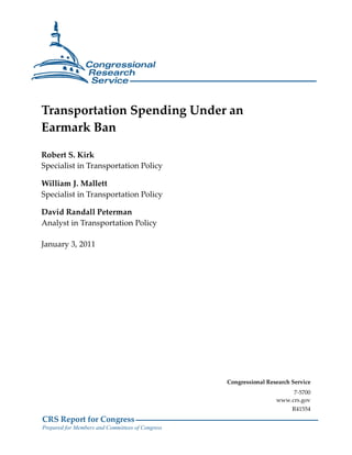 Transportation Spending Under an
Earmark Ban

Robert S. Kirk
Specialist in Transportation Policy

William J. Mallett
Specialist in Transportation Policy

David Randall Peterman
Analyst in Transportation Policy

January 3, 2011




                                                  Congressional Research Service
                                                                        7-5700
                                                                   www.crs.gov
                                                                         R41554
CRS Report for Congress
Prepared for Members and Committees of Congress
 