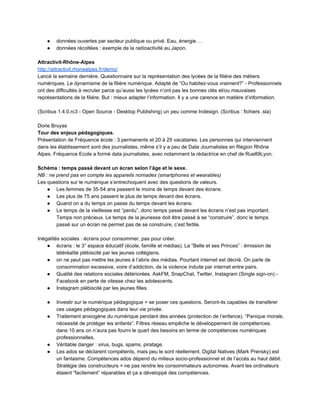 ● données ouvertes par secteur publique ou privé. Eau, énergie … 
● données récoltées : exemple de la radioactivité au Japon.  
 
Attractivit­Rhône­Alpes 
http://attractivit.rhonealpes.fr/demo/ 
Lancé la semaine dernière. Questionnaire sur la représentation des lycées de la filière des métiers 
numériques. Le dynamisme de la filière numérique. Adapté de “Ou habitez­vous vraiment?” ­ Professionnels 
ont des difficultés à recruter parce qu’aussi les lycées n’ont pas les bonnes clés et/ou mauvaises 
représentations de la filière. But : mieux adapter l’information. Il y a une carence en matière d’information. 
 
(Scribus 1.4.0.rc3 ­ Open Source ­ Desktop Publishing) un peu comme Indesign. (Scribus : fichiers .sla) 
 
Dorie Bruyas 
Tour des enjeux pédagogiques. 
Présentation de Fréquence école : 3 permanents et 20 à 25 vacataires. Les personnes qui interviennent 
dans les établissement sont des journalistes, même s’il y a peu de Data Journalistes en Région Rhône 
Alpes. Fréquence Ecole a formé data journalistes, avec notamment la rédactrice en chef de Rue89Lyon. 
 
Schéma : temps passé devant un écran selon l’âge et le sexe. 
NB : ne prend pas en compte les appareils nomades (smartphones et wearables) 
Les questions sur le numérique s’entrechoquent avec des questions de valeurs.  
● Les femmes de 35­54 ans passent le moins de temps devant des écrans.  
● Les plus de 75 ans passent le plus de temps devant des écrans.  
● Quand on a du temps on passe du temps devant les écrans.  
● Le temps de la vieillesse est “perdu”, donc temps passé devant les écrans n’est pas important. 
Temps non précieux. Le temps de la jeunesse doit être passé à se “construire”, donc le temps 
passé sur un écran ne permet pas de se construire, c’est fertile.  
 
Inégalités sociales : écrans pour consommer, pas pour créer. 
● écrans : le 3° espace éducatif (école, famille et médias). La “Belle et ses Princes” : émission de 
téléréalité plébiscité par les jeunes collégiens. 
● on ne peut pas mettre les jeunes à l’abris des médias. Pourtant internet est décrié. On parle de 
consommation excessive, voire d’addiction, de la violence induite par internet entre pairs.  
● Qualité des relations sociales détériorées. AskFM, SnapChat, Twitter, Instagram (Single sign­on) ­ 
Facebook en perte de vitesse chez les adolescents.  
● Instagram plébiscité par les jeunes filles. 
 
● Investir sur le numérique pédagogique = se poser ces questions. Seront­ils capables de transférer 
ces usages pédagogiques dans leur vie privée.  
● Traitement anxiogène du numérique pendant des années (protection de l’enfance). “Panique morale, 
nécessité de protéger les enfants”. Filtres réseau empêche le développement de compétences. 
dans 10 ans on n’aura pas fourni le quart des besoins en terme de compétences numériques 
professionnelles.  
● Véritable danger : virus, bugs, spams, piratage.  
● Les ados se déclarent compétents, mais peu le sont réellement. Digital Natives (Mark Prensky) est 
un fantasme. Compétences ados dépend du milieux socio­professionnel et de l’accès au haut débit. 
Stratégie des constructeurs = ne pas rendre les consommateurs autonomes. Avant les ordinateurs 
étaient “facilement” réparables et ça a développé des compétences.  
 