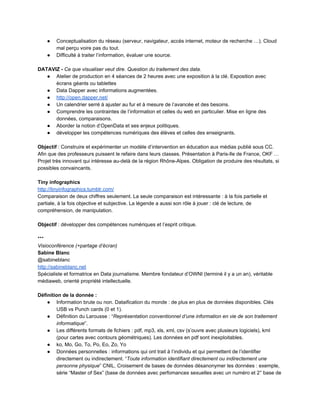 ● Conceptualisation du réseau (serveur, navigateur, accès internet, moteur de recherche …). Cloud 
mal perçu voire pas du tout. 
● Difficulté à traiter l’information, évaluer une source. 
 
DATAVIZ ­ Ce que visualiser veut dire. Question du traitement des data. 
● Atelier de production en 4 séances de 2 heures avec une exposition à la clé. Exposition avec 
écrans géants ou tablettes 
● Data Dapper avec informations augmentées.  
● http://open.dapper.net/ 
● Un calendrier serré à ajuster au fur et à mesure de l’avancée et des besoins. 
● Comprendre les contraintes de l’information et celles du web en particulier. Mise en ligne des 
données, comparaisons.  
● Aborder la notion d’OpenData et ses enjeux politiques. 
● développer les compétences numériques des élèves et celles des enseignants.  
 
Objectif : Construire et expérimenter un modèle d’intervention en éducation aux médias publié sous CC. 
Afin que des professeurs puissent le refaire dans leurs classes. Présentation à Paris­Ile de France, OKF … 
Projet très innovant qui intéresse au­delà de la région Rhône­Alpes. Obligation de produire des résultats, si 
possibles convaincants.  
 
Tiny infographics 
http://tinyinfographics.tumblr.com/ 
Comparaison de deux chiffres seulement. La seule comparaison est intéressante : à la fois partielle et 
partiale, à la fois objective et subjective. La légende a aussi son rôle à jouer : clé de lecture, de 
compréhension, de manipulation. 
 
Objectif : développer des compétences numériques et l’esprit critique.  
 
*** 
Visioconférence (+partage d’écran) 
Sabine Blanc  
@sabineblanc 
http://sabineblanc.net 
Spécialiste et formatrice en Data journalisme. Membre fondateur d’OWNI (terminé il y a un an), véritable 
médiaweb, orienté propriété intellectuelle. 
 
Définition de la donnée :  
● Information brute ou non. Dataification du monde : de plus en plus de données disponibles. Clés 
USB vs Punch cards (0 et 1).  
● Définition du Larousse : “Représentation conventionnel d’une information en vie de son traitement 
informatique”.  
● Les différents formats de fichiers : pdf, mp3, xls, xml, csv (s’ouvre avec plusieurs logiciels), kml 
(pour cartes avec contours géométriques). Les données en pdf sont inexploitables.  
● ko, Mo, Go, To, Po, Eo, Zo, Yo 
● Données personnelles : informations qui ont trait à l’individu et qui permettent de l’identifier 
directement ou indirectement. “Toute information identifiant directement ou indirectement une 
personne physique” CNIL. Croisement de bases de données désanonymer les données : exemple, 
série “Master of Sex” (base de données avec perfomances sexuelles avec un numéro et 2° base de 
 