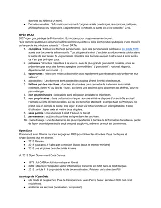 données qui réfère à un nom).  
● Données sensible : “Information concernant l’origine raciale ou ethnique, les opinions politiques, 
philosophiques ou religieuses, l’appartenance syndicale, la santé ou la vie sexuelle.” CNIL 
 
OPEN DATA 
2007 open gov, partage de l’information. 8 principes pour un gouvernement ouvert.  
“Les données pulbliques seront considéres comme ouvertes si elles sont rendues publiques d’une manière 
qui respecte les principes suivants.”  ­ Smart DATA  
1. complètes : Exclue les données personnelles (quid des personnalités publiques). Loi Cada 1978 
accès aux documents administratifs. Tout citoyen à le droit d’accéder aux documents publics dans 
le cadre de son travail. Si un journaliste récupère des données auquel il est le seul à avoir accès, 
ce n’est pas de l’open data.  
2. primaires. “données collectées à la source, avec la plus grande granularité possible, et ne se 
présentent pas sous des formes agrégées ou modifiées”. (“granularité” : national, régional, 
départemental, communal …) 
3. opportunes : “elles sont mises à disposition ausi rapidement que nécessaire pour préserver leur 
valeurs”.  
4. accessibles : “Les données sont accessibles au plus gfrand éventail d’utilisateurs.  
5. lisibles par des machines : données structurées pour permettre le traitement automatisé 
(exemple, écrire “€” au lieu de ‘“euro”, ou écrire une colonne avec seulement les chiffres, pour ne 
pas mélanger.  
6. non discriminatoire : accessible sans obligation préalable ni inscription. 
7. non propriétaires : dans un format sur lequel aucune entité ne dispose d’un contrôle exclusif. 
Formats ouverts et interopérables. Le csv est le fichier standard : exemple Mac ou Windows, ne 
prend pas en compte la police, très léger. Eviter les fichiers limités en interopérabilité. Facile 
d’utilisation : taper texte et mettre dezs virgules.  
8. sans permis : non soumises à droit d’auteur ni brevet 
9. permanence : toujours disponibles en ligne dans les archives.  
10. coûts d’usage : une des barrières les plus importantes à l’accès de l’information disonible au public 
de façon ostentatyoire est le cout iomposé au pluvlic, même si ce cout est de minimus. 
 
Open Data 
Commencé avec Obama qui s’est engagé en 2009 pour libérer les données. Pays nordiques et 
Anglo­Saxons plus en avance. 
● 2010 Rennes 
● 2011 data.gouv.fr / géré par la mission Etalab (sous le premier ministre) 
● 2013 une vingtaine de collectivités locales 
 
cf. 2013 Open Government Data Census. 
 
● 1979 : loi CADA et loi informatique et liberté 
● 2003 : directive PSI (public sector information) transcrite en 2005 dans le droit français 
● 2013 : article 111 du projet de loi de décentralisation. Révision de la directive PSI 
 
Avantage de l’OpenData 
● (de droite et de gauche). Plus de transparence. Jean Pierre Sueur, sénateur SOC du Loiret 
(socialiste).  
● améliorer les services (localisation, temps réel) 
 