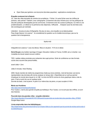 ● Open Data peut générer une économie (données payantes) : applications smartphones. 
 
Enquête contenant de la Dataviz 
JO : liste des villes équipées de caméra de surveillance. 1 fichier. Un autre fichier avec les chiffres de 
policiers, ratio policier / habitant, avec cartographie. Croisement des deux fichiers pour voir les politiques de 
sécurité publiques développées par les communes. Croisement avec les couleurs politiques. Ca mène à une 
problématisation, un débat sur la pertinence des dépenses, l’efficacité … Analyser aussi les données avec 
des sociologues par exemple.  
 
Libération : de plus en plus d’infographie. De plus en plus, une enquête va se datavisualiser.  
Pays Anglo­Saxons “en avance” : ils considèrenet la question sur le modèle économique, pas sur la 
question de la transparance.  
 
 
Après­midi
 
 
Intégralité de la séance 1 avec les élèves. Mise en situation. 1h15 et on débat. 
 
Dorie Bruyas (Journaliste reportage d’image). Education média en France, CLEMI, est un chantier. Les 
modalités de travail restent encore à définir. 
 
TED = petites vidéos produites pour présenter des sujet pointus. Sorte de conférence sur des formats 
courts avec souvent des personnalités.  
 
avant vidéo = 2mn 
 
vidéo 5 minutes. Hans Rosling 
 
2005. Seule manière de mettre les programmes d’aide aux bons endroits, c’est de favoriser une bonne 
représentation des données afin de les analyser en temps réel. L’OpenData est un outil qui permet 
d’expliquer le monde dans lequel on vit. NB : le choix de DATA comme le choix graphique retenu crée du 
sens. C’est un point de vue en quelque sorte.  
Donnée de base, c’est la pierre. A partir d’un même bloc de pierre, on peut sculpter à l’infini.  
 
Morts aux frontières 
http://app.owni.fr/mortsauxfrontieres/ 
Pour l’auteur, c’est la plus grande enquête journalistique. Pour l’auteur, ce ne sont pas des chiffres, ce sont 
des histoires 
 
Pauvreté dans les grandes villes : enquête Libération 
http://www.liberation.fr/societe/2014/01/28/quand­la­pauvrete­se­revele­dans­les­grandes­villes_975822 
Google Maps fusion 
 
Livres empruntés dans les bibliothèques : 
http://bigbrowser.blog.lemonde.fr/2012/12/13/open­data­ou­lon­apprend­que­le­journal­de­mickey­est­la­star­d
es­bibliotheques/ 
 
 