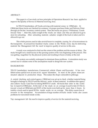 ABSTRACT :

      This paper is a Case study on how principles of Operations Research has been applied to
improve the Quality of Service in Material receiving Area.

        In TELCO Jamshedpur, all Trucks arriving with material comes to CRS(Gate). At
CRS(Gate) these trucks are checked for existance of proper purchase Order and Delivery Point
through an On-line inventory control system. Then the trucks are given a "Priliminary Goods
Inward Note ". After this, laden weight of the trucks are taken and they are allowed to go to
store for unloading. After unloading material, unladen weight of the truck is taken and it is
allowed to go out.

        This whole process used to take several hours to complete, causing lot of inconvenience to
the transporter. As around two hundred trucks comes in the Works every day for delivering
material the Management felt the need to improve quality of service in this area.

       A study was conducted to find out the extent of the problem and the reason of delay. The
study brought out a small lacuna in the queuing system at the very beginning of the process. This
was getting magnified by the physical system and resulting in hours of delay at the end.

        The system was suitably redesigned to eleminate those problems. A simulation study was
carried out to validate some of the assumptions made to design the new system.

BACKGROUND:

TELCO Jamshedpur manufactures Commercial vehicle Chasis and Excavator. It has over
fifteen stores spread over an area of six square kilometers. In most of the places stores are
situated adjacent to production shops. This makes the shops vulnerable to pilferage.

A central checking and control agency, CRS(Gate) was set up to check whether material being
brought in belongs to TELCO and the delivery point of these material. In addition this agency
also collects Excise Gate Pass for taking MODVAT credit. All trucks that enter in the works
has to report to CRS(Gate) . At the start of the study on an average it used to take 2.5 Hrs to
inward a truck at CRS(Gate) and 22.8% of the trucks were held up for more than 4 hours. In
totality a truck used to spend 20 Hrs. inside works on an average. This delay causes loss of
revenew to the transporter. Accumulation of large number of trucks inside works also causes
problems for movement inside works.

Top management felt the need to improve quality of service for the material receiving.
 