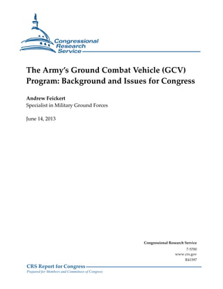 CRS Report for Congress
Prepared for Members and Committees of Congress
The Army’s Ground Combat Vehicle (GCV)
Program: Background and Issues for Congress
Andrew Feickert
Specialist in Military Ground Forces
June 14, 2013
Congressional Research Service
7-5700
www.crs.gov
R41597
 