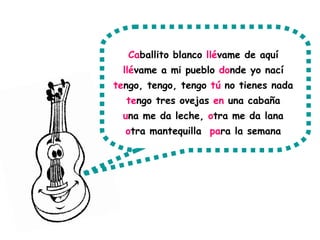 Ca ballito blanco  llé vame de aquí  llé vame a mi pueblo  do nde yo nací  te ngo, tengo, tengo  tú  no tienes nada  te ngo tres ovejas  en  una cabaña  u na me da leche,  o tra me da lana  o tra mantequilla  pa ra la semana  