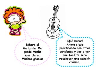 ¡Ahora sí
Guitarrín! Me
quedó mucho
mas claro.
Muchas gracias
¡Qué bueno!
Ahora sigue
practicando con otras
canciones y vas a ver
que fácil te será
reconocer una canción
crúsica.
 