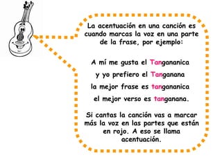 La acentuación en una canción es
cuando marcas la voz en una parte
de la frase, por ejemplo:
A mí me gusta el Tangananica
y yo prefiero el Tanganana
la mejor frase es tangananica
el mejor verso es tanganana.
Si cantas la canción vas a marcar
más la voz en las partes que están
en rojo. A eso se llama
acentuación.
 