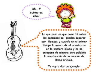 Ah… Y
¿cómo es
eso?
Lo que pasa es que como tú sabes
las canciones se pueden separar
por tiempos y cuando en el primer
tiempo la marca de el acento cae
en la primera sílaba y no se
antepone de ninguna otra palabra
la acentuación de la canción de
llama crúsica.
Te voy a dar un ejemplo
 