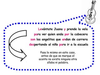 Levántate Juana y prende la vela
para ver quien anda por la cabecera
son los angelitos que andan de carrera
despertando al niño para ir a la escuela
Pasa lo mismo en este caso,
antes de que se marque el
acento no existe ninguna otra
sílaba ni palabra.
 