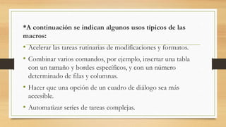*A continuación se indican algunos usos típicos de las
macros:
• Acelerar las tareas rutinarias de modificaciones y formatos.
• Combinar varios comandos, por ejemplo, insertar una tabla
con un tamaño y bordes específicos, y con un número
determinado de filas y columnas.
• Hacer que una opción de un cuadro de diálogo sea más
accesible.
• Automatizar series de tareas complejas.
 