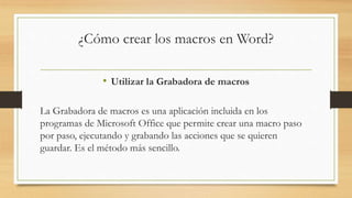 ¿Cómo crear los macros en Word?
• Utilizar la Grabadora de macros
La Grabadora de macros es una aplicación incluida en los
programas de Microsoft Office que permite crear una macro paso
por paso, ejecutando y grabando las acciones que se quieren
guardar. Es el método más sencillo.
 