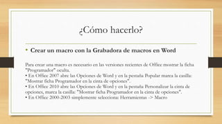 ¿Cómo hacerlo?
• Crear un macro con la Grabadora de macros en Word
Para crear una macro es necesario en las versiones recientes de Office mostrar la ficha
"Programador" oculta.
• En Office 2007 abre las Opciones de Word y en la pestaña Popular marca la casilla:
"Mostrar ficha Programador en la cinta de opciones".
• En Office 2010 abre las Opciones de Word y en la pestaña Personalizar la cinta de
opciones, marca la casilla: "Mostrar ficha Programador en la cinta de opciones".
• En Office 2000-2003 simplemente selecciona: Herramientas -> Macro
 