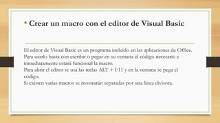 • Crear un macro con el editor de Visual Basic
El editor de Visual Basic es un programa incluido en las aplicaciones de Office.
Para usarlo basta con escribir o pegar en su ventana el código necesario e
inmediatamente estará funcional la macro.
Para abrir el editor se usa las teclas ALT + F11 y en la ventana se pega el
código.
Si existen varias macros se mostrarán separadas por una línea divisora.
 