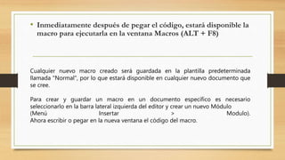 • Inmediatamente después de pegar el código, estará disponible la
macro para ejecutarla en la ventana Macros (ALT + F8)
Cualquier nuevo macro creado será guardada en la plantilla predeterminada
llamada "Normal", por lo que estará disponible en cualquier nuevo documento que
se cree.
Para crear y guardar un macro en un documento específico es necesario
seleccionarlo en la barra lateral izquierda del editor y crear un nuevo Módulo
(Menú Insertar > Modulo).
Ahora escribir o pegar en la nueva ventana el código del macro.
 