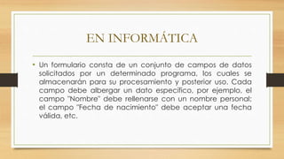 EN INFORMÁTICA
• Un formulario consta de un conjunto de campos de datos
solicitados por un determinado programa, los cuales se
almacenarán para su procesamiento y posterior uso. Cada
campo debe albergar un dato específico, por ejemplo, el
campo "Nombre" debe rellenarse con un nombre personal;
el campo "Fecha de nacimiento" debe aceptar una fecha
válida, etc.
 