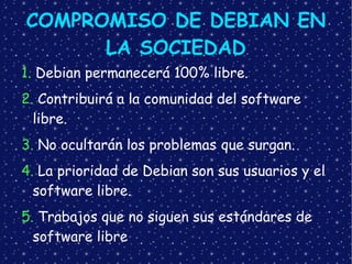 COMPROMISO DE DEBIAN EN LA SOCIEDAD 1.  Debian permanecerá 100% libre. 2.  Contribuirá a la comunidad del software libre. 3.  No ocultarán los problemas que surgan. 4.  La prioridad de Debian son sus usuarios y el software libre. 5.  Trabajos que no siguen sus estándares de software libre 