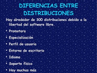 DIFERENCIAS ENTRE DISTRIBUCIONES Hay alrededor de 300 distribuciones debido a la libertad del software libre. Promotora Especialización Perfil de usuario Entorno de escritorio Idioma Soporte físico Hay muchas más 
