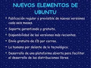 NUEVOS ELEMENTOS DE UBUNTU Publicación regular y previsible de nuevas versiones cada seis meses. Soporte garantizado y gratuito. Disponibilidad de las versiones más recientes. Envío gratuito de CD por correo. Lo humano por delante de lo tecnológico. Desarrollo de una plataforma abierta para facilitar  el desarrollo de las distribuciones libres. 