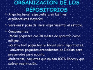 ORGANIZACIÓN DE LOS REPOSITORIOS Arquitecturas: especialista en las tres arquitecturas mayores. Versiones: pasa del nivel experimental al estable. Componentes -Maín: paquetes con 18 meses de garantía como mínimo. -Restricted: paquetes no libres pero importantes. -Universe: paquetes procedentes de Debian pero preparados para ubuntu. º -Multiverse: paquetes que no son 100% libres y que sufren restricción. 
