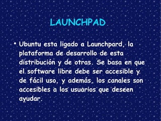LAUNCHPAD Ubuntu esta ligado a Launchpard, la plataforma de desarrollo de esta distribución y de otras. Se basa en que el software libre debe ser accesible y de fácil uso, y además, los canales son accesibles a los usuarios que deseen ayudar. 