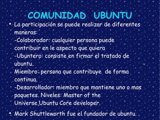 COMUNIDAD  UBUNTU La participación se puede realizar de diferentes maneras: -Colaborador: cualquier persona puede  contribuir en le aspecto que quiera -Ubuntero: consiste en firmar el tratado de  ubuntu. -Miembro: persona que contribuye  de forma continua. -Desarrollador: miembro que mantiene uno o mas paquetes. Niveles: Master of the Universe,Ubuntu Core developer. Mark Shuttleworth fue el fundador de ubuntu. 