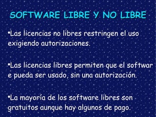 SOFTWARE LIBRE Y NO LIBRE  Las licencias no libres restringen el uso exigiendo autorizaciones. Las licencias libres permiten que el software pueda ser usado, sin una autorización. La mayoría de los software libres son gratuitos aunque hay algunos de pago. 