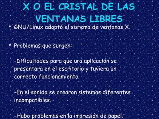 X O EL CRISTAL DE LAS VENTANAS LIBRES GNU/Linux adoptó el sistema de ventanas X. Problemas que surgen: -Dificultades para que una aplicación se  presentara en el escritorio y tuviera un  correcto funcionamiento. -En el sonido se crearon sistemas diferentes incompatibles. -Hubo problemas en la impresión de papel. 