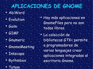 APLICACIONES DE GNOME AbiWord Evolution Gaim GIMP Gnumeric  GnomeMeeting Inkscape Rythmbox Totem Hay más aplicaciones en GnomeFiles pero no son todas libres. La colección de bibliotecas GTK+ permite a programadores de varios lenguajes crear aplicaciones integradas al escritorio Gnome. 